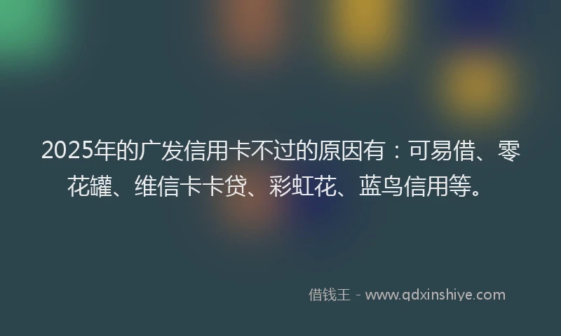 2025年的广发信用卡不过的原因有：可易借、零花罐、维信卡卡贷、彩虹花、蓝鸟信用等。