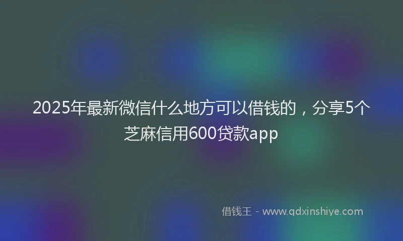 2025年最新微信什么地方可以借钱的，分享5个芝麻信用600贷款app