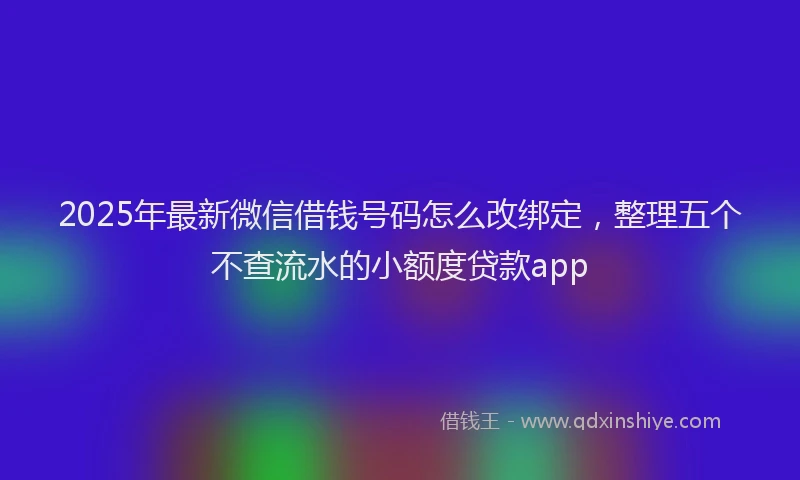 2025年最新微信借钱号码怎么改绑定，整理五个不查流水的小额度贷款app