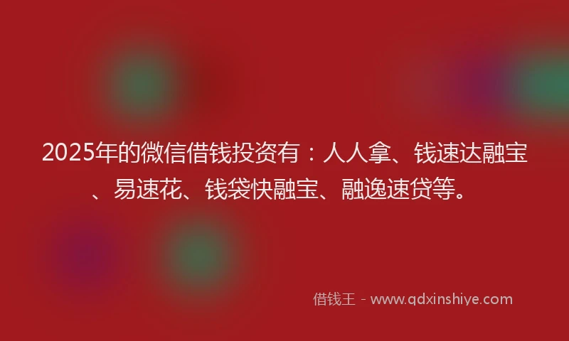 2025年的微信借钱投资有：人人拿、钱速达融宝、易速花、钱袋快融宝、融逸速贷等。