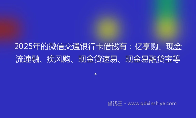 2025年的微信交通银行卡借钱有：亿享购、现金流速融、疾风购、现金贷速易、现金易融贷宝等。
