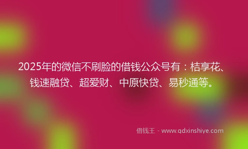 2025年的微信不刷脸的借钱公众号有：桔享花、钱速融贷、超爱财、中原快贷、易秒通等。