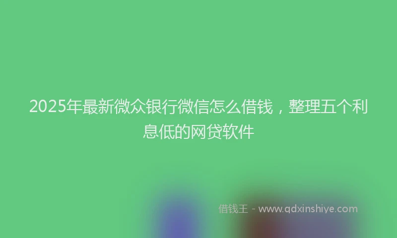 2025年最新微众银行微信怎么借钱，整理五个利息低的网贷软件