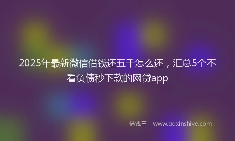 2025年最新微信借钱还五千怎么还，汇总5个不看负债秒下款的网贷app