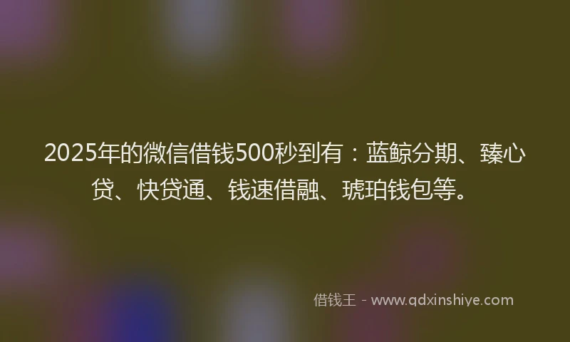 2025年的微信借钱500秒到有：蓝鲸分期、臻心贷、快贷通、钱速借融、琥珀钱包等。