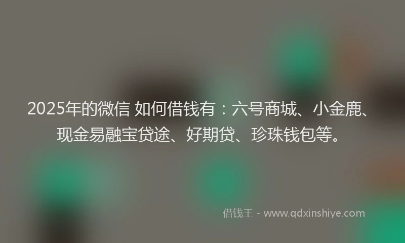 2025年的微信 如何借钱有：六号商城、小金鹿、现金易融宝贷途、好期贷、珍珠钱包等。