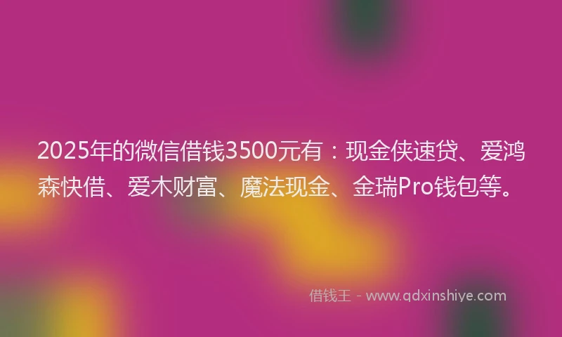 2025年的微信借钱3500元有：现金侠速贷、爱鸿森快借、爱木财富、魔法现金、金瑞Pro钱包等。