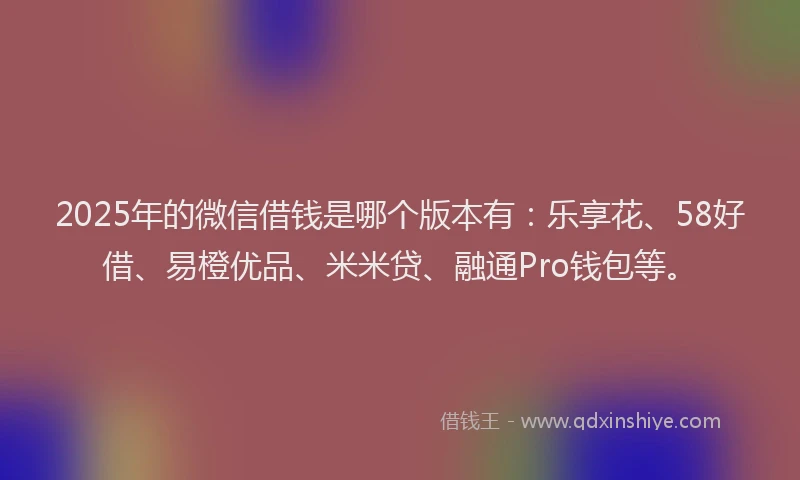 2025年的微信借钱是哪个版本有：乐享花、58好借、易橙优品、米米贷、融通Pro钱包等。
