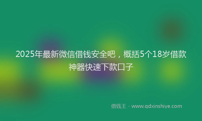 2025年最新微信借钱安全吧，概括5个18岁借款神器快速下款口子