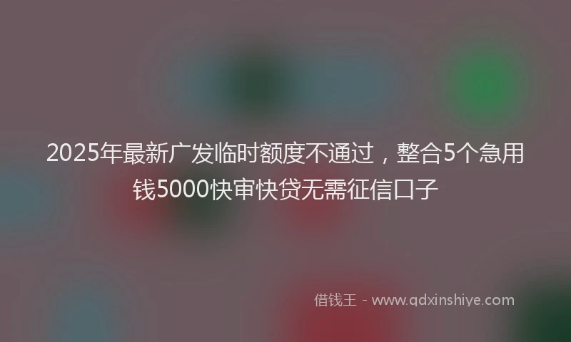 2025年最新广发临时额度不通过，整合5个急用钱5000快审快贷无需征信口子