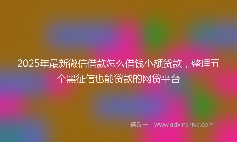 2025年最新微信借款怎么借钱小额贷款，整理五个黑征信也能贷款的网贷平台