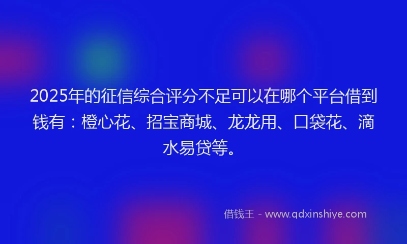 2025年的征信综合评分不足可以在哪个平台借到钱有：橙心花、招宝商城、龙龙用、口袋花、滴水易贷等。
