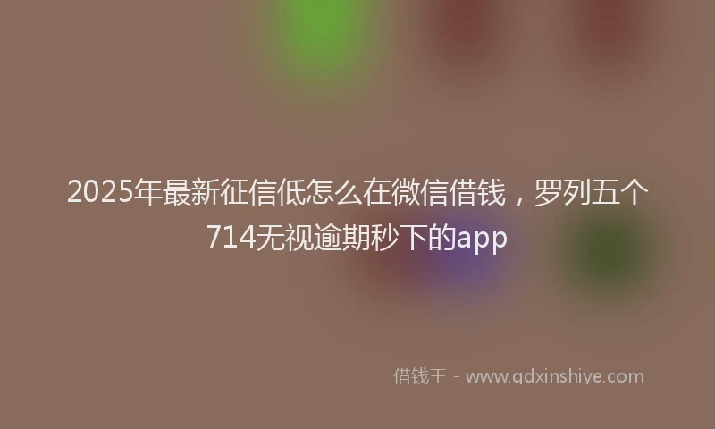 2025年最新征信低怎么在微信借钱，罗列五个714无视逾期秒下的app