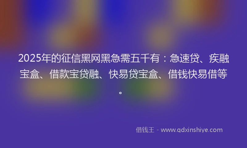 2025年的征信黑网黑急需五千有：急速贷、疾融宝盒、借款宝贷融、快易贷宝盒、借钱快易借等。