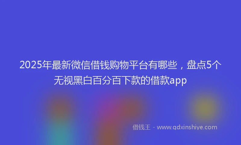 2025年最新微信借钱购物平台有哪些，盘点5个无视黑白百分百下款的借款app