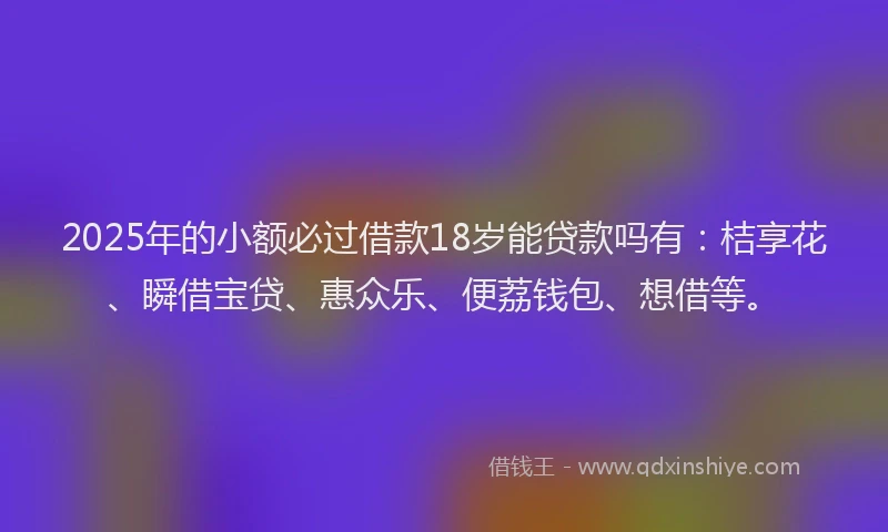 2025年的小额必过借款18岁能贷款吗有：桔享花、瞬借宝贷、惠众乐、便荔钱包、想借等。