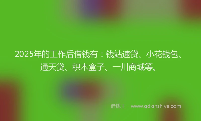 2025年的工作后借钱有：钱站速贷、小花钱包、通天贷、积木盒子、一川商城等。