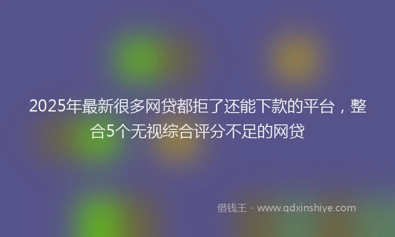 2025年最新很多网贷都拒了还能下款的平台，整合5个无视综合评分不足的网贷