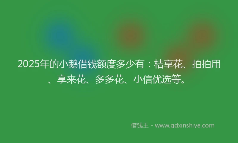 2025年的小鹅借钱额度多少有：桔享花、拍拍用、享来花、多多花、小信优选等。