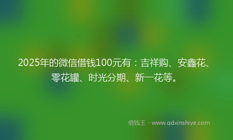 2025年的微信借钱100元有：吉祥购、安鑫花、零花罐、时光分期、新一花等。