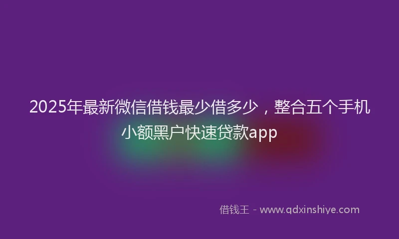 2025年最新微信借钱最少借多少，整合五个手机小额黑户快速贷款app