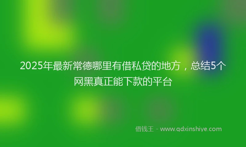 2025年最新常德哪里有借私贷的地方，总结5个网黑真正能下款的平台