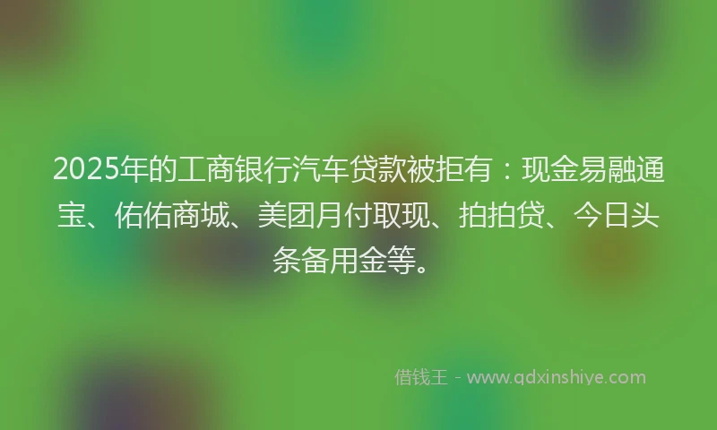 2025年的工商银行汽车贷款被拒有：现金易融通宝、佑佑商城、美团月付取现、拍拍贷、今日头条备用金等。