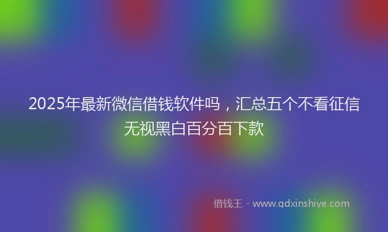 2025年最新微信借钱软件吗，汇总五个不看征信无视黑白百分百下款