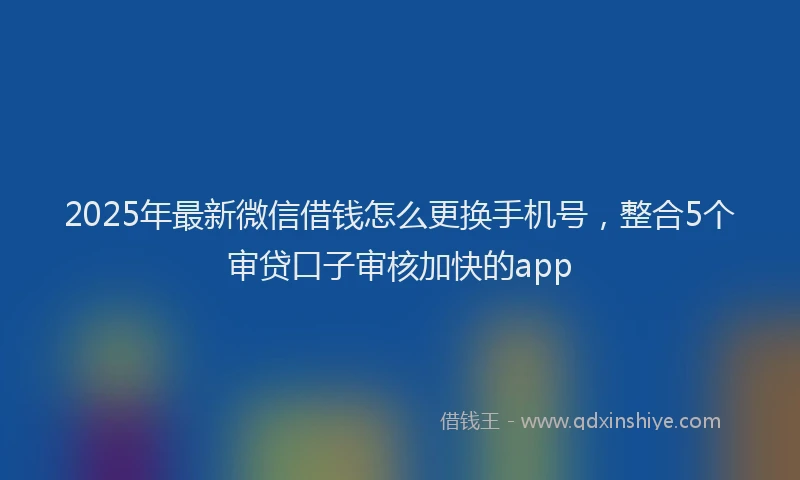 2025年最新微信借钱怎么更换手机号，整合5个审贷口子审核加快的app