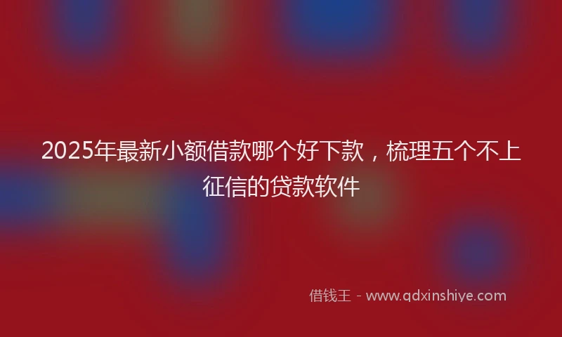 2025年最新小额借款哪个好下款，梳理五个不上征信的贷款软件