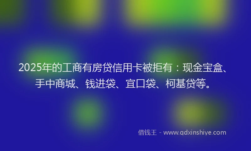 2025年的工商有房贷信用卡被拒有：现金宝盒、手中商城、钱进袋、宜口袋、柯基贷等。