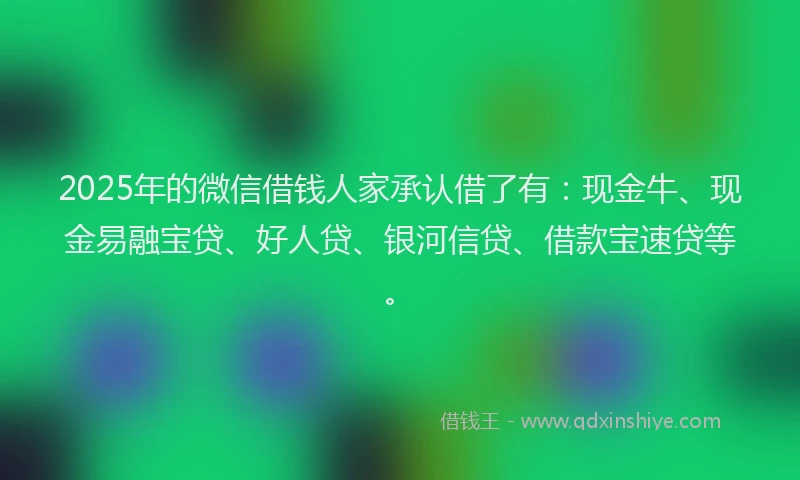 2025年的微信借钱人家承认借了有：现金牛、现金易融宝贷、好人贷、银河信贷、借款宝速贷等。