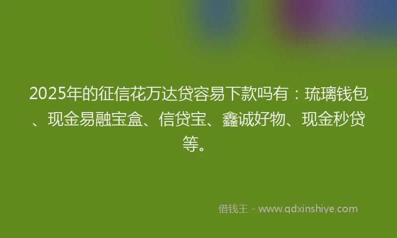 2025年的征信花万达贷容易下款吗有：琉璃钱包、现金易融宝盒、信贷宝、鑫诚好物、现金秒贷等。