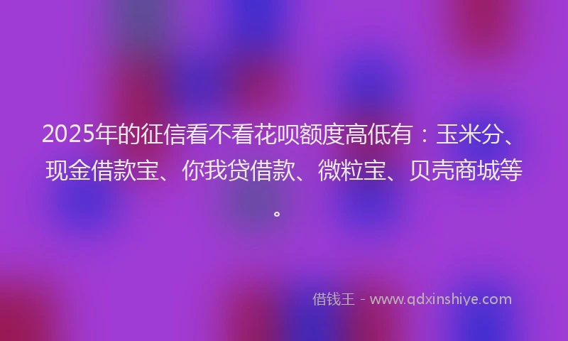 2025年的征信看不看花呗额度高低有：玉米分、现金借款宝、你我贷借款、微粒宝、贝壳商城等。
