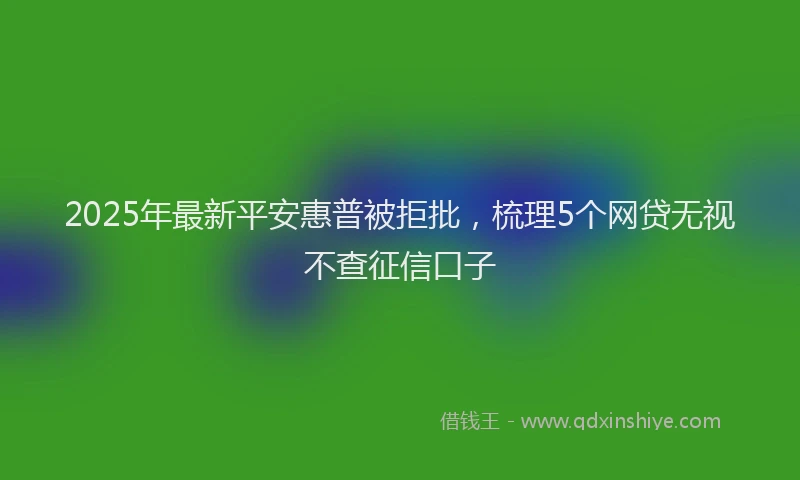 2025年最新平安惠普被拒批，梳理5个网贷无视不查征信口子