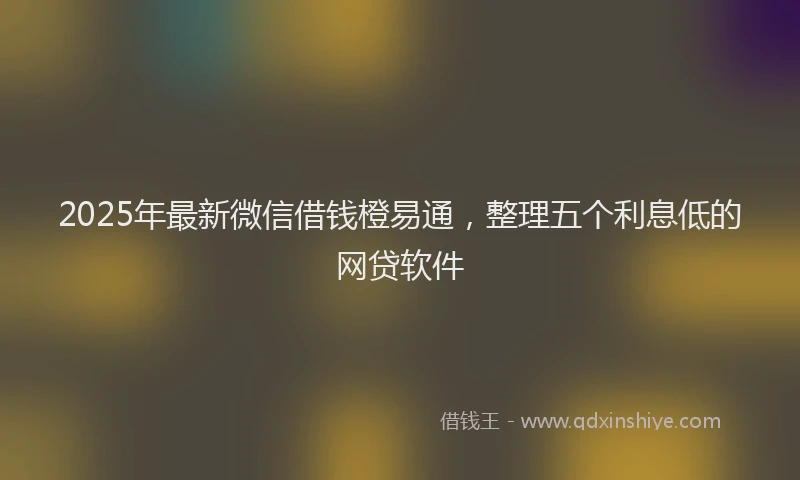 2025年最新微信借钱橙易通，整理五个利息低的网贷软件