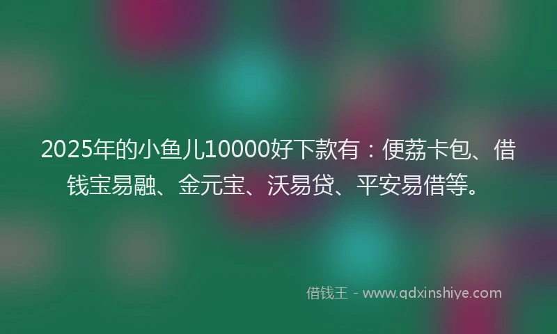 2025年的小鱼儿10000好下款有：便荔卡包、借钱宝易融、金元宝、沃易贷、平安易借等。
