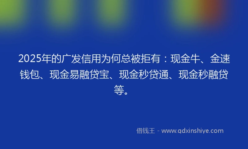 2025年的广发信用为何总被拒有：现金牛、金速钱包、现金易融贷宝、现金秒贷通、现金秒融贷等。