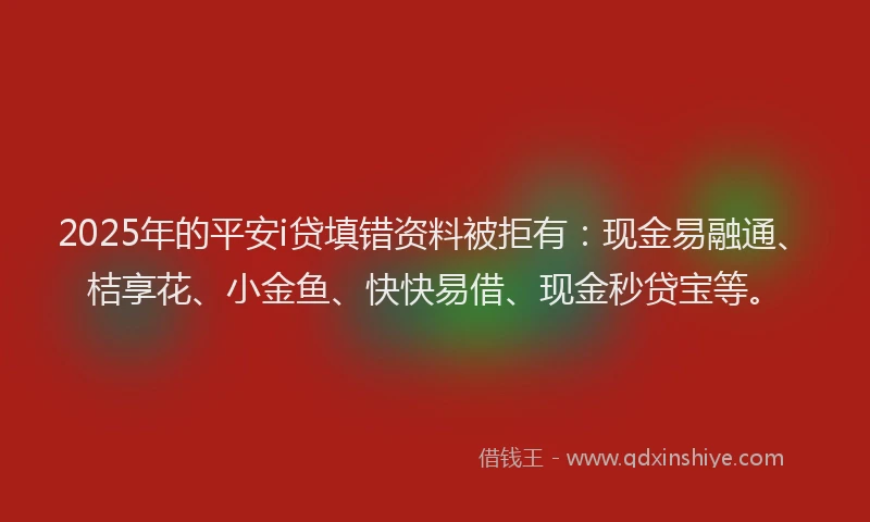 2025年的平安i贷填错资料被拒有：现金易融通、桔享花、小金鱼、快快易借、现金秒贷宝等。