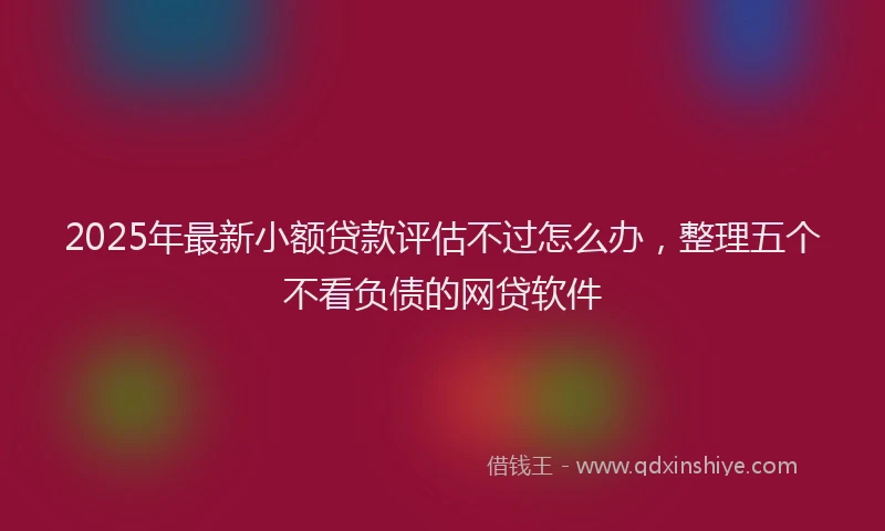 2025年最新小额贷款评估不过怎么办，整理五个不看负债的网贷软件