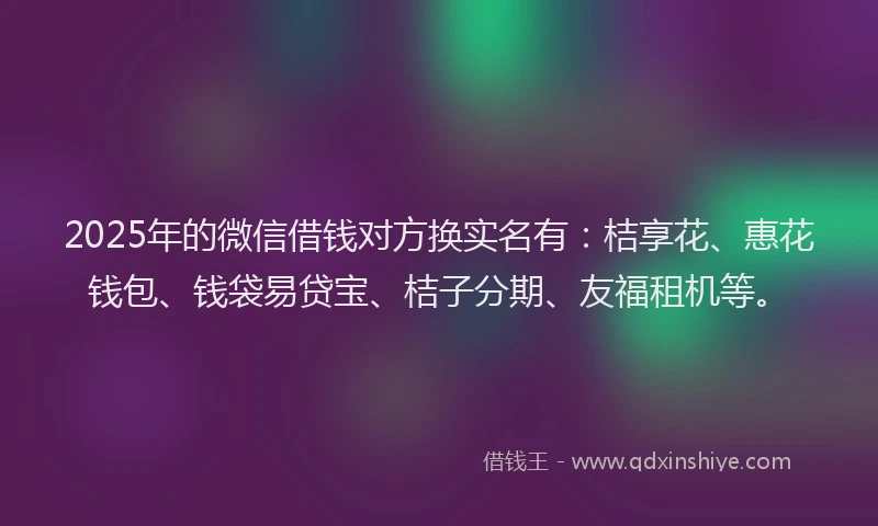 2025年的微信借钱对方换实名有：桔享花、惠花钱包、钱袋易贷宝、桔子分期、友福租机等。