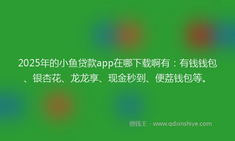 2025年的小鱼贷款app在哪下载啊有：有钱钱包、银杏花、龙龙享、现金秒到、便荔钱包等。