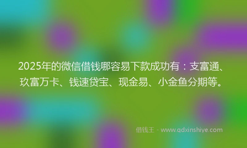 2025年的微信借钱哪容易下款成功有：支富通、玖富万卡、钱速贷宝、现金易、小金鱼分期等。