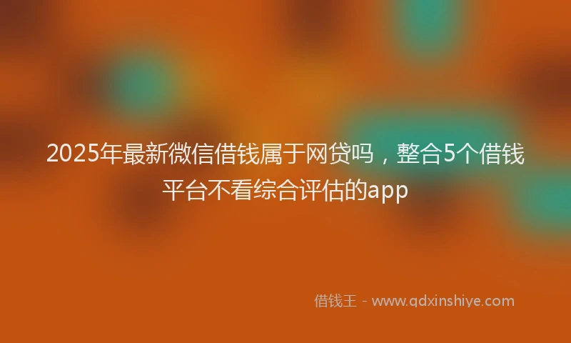 2025年最新微信借钱属于网贷吗，整合5个借钱平台不看综合评估的app