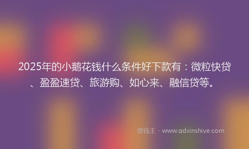 2025年的小鹅花钱什么条件好下款有：微粒快贷、盈盈速贷、旅游购、如心来、融信贷等。