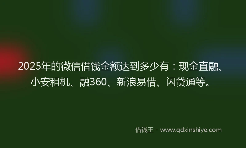 2025年的微信借钱金额达到多少有：现金直融、小安租机、融360、新浪易借、闪贷通等。