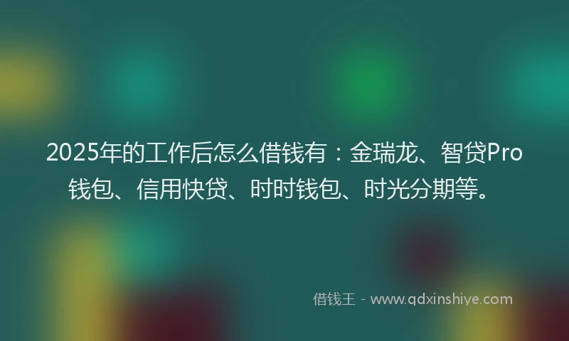 2025年的工作后怎么借钱有：金瑞龙、智贷Pro钱包、信用快贷、时时钱包、时光分期等。