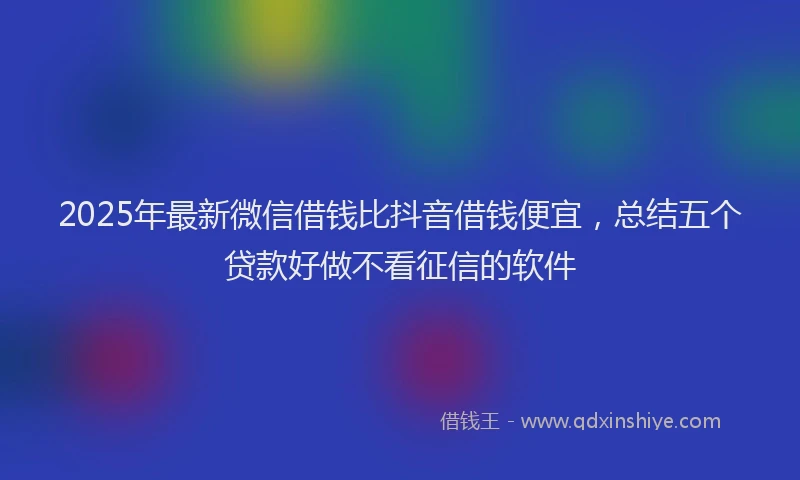 2025年最新微信借钱比抖音借钱便宜，总结五个贷款好做不看征信的软件