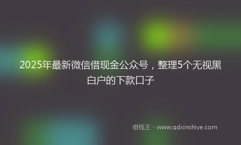 2025年最新微信借现金公众号，整理5个无视黑白户的下款口子