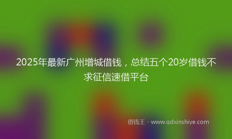2025年最新广州增城借钱，总结五个20岁借钱不求征信速借平台